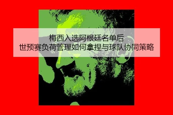 梅西入选阿根廷名单后 世预赛负荷管理如何拿捏与球队协同策略