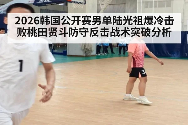 2026韩国公开赛男单陆光祖爆冷击败桃田贤斗防守反击战术突破分析