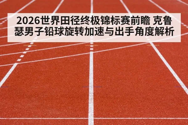 2026世界田径终极锦标赛前瞻 克鲁瑟男子铅球旋转加速与出手角度解析