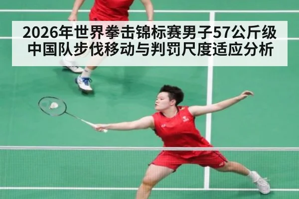 2026年世界拳击锦标赛男子57公斤级中国队步伐移动与判罚尺度适应分析