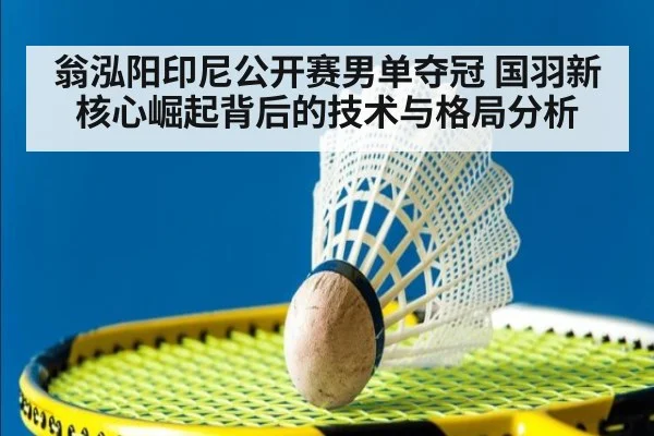 翁泓阳印尼公开赛男单夺冠 国羽新核心崛起背后的技术与格局分析